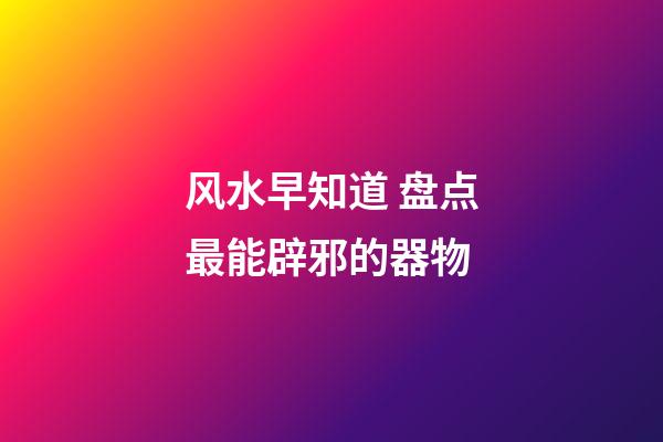 风水早知道 盘点最能辟邪的器物